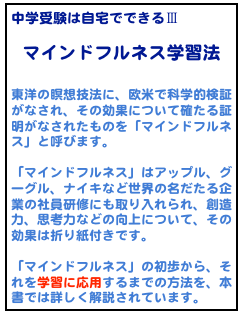 中学受験は自宅でできるⅢ
マインドフルネス学習法

東洋の瞑想技法に、欧米で科学的検証がなされ、その効果について確たる証明がなされたものを「マインドフルネス」と呼びます。

「マインドフルネス」はアップル、グーグル、ナイキなど世界の名だたる企業の社員研修にも取り入れられ、創造力、思考力などの向上について、その効果は折り紙付きです。

「マインドフルネス」の初歩から、それを学習に応用するまでの方法を、本書では詳しく解説されています。